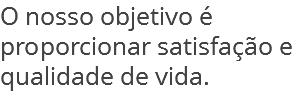 O nosso objetivo é proporcionar satisfação e qualidade de vida.